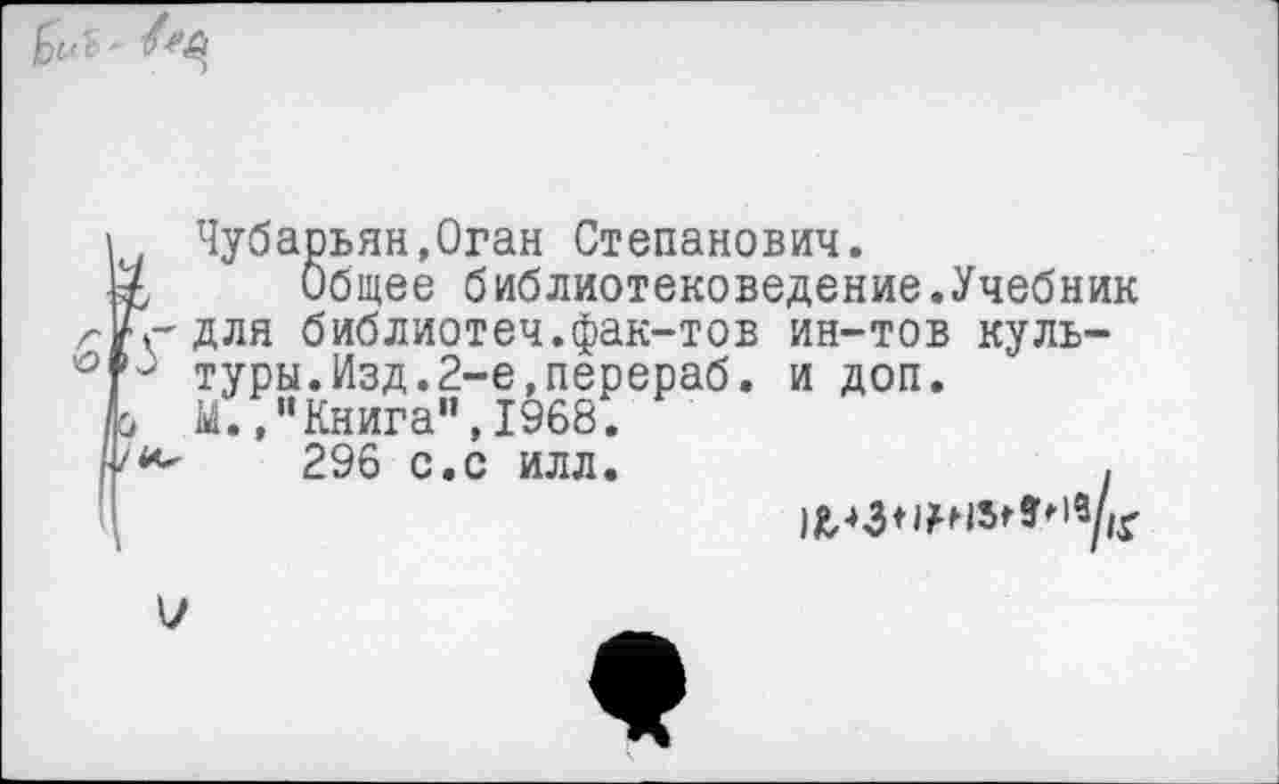 ﻿о
Чубарьян.Оган Степанович.
I Общее библиотековедение.Учебник ■г'для библиотеч.фак-тов ин-тов куль-3 туры.Изд.2-е,перераб. и доп.
» М.."Книга",1968.
296 с.с илл.	.

7